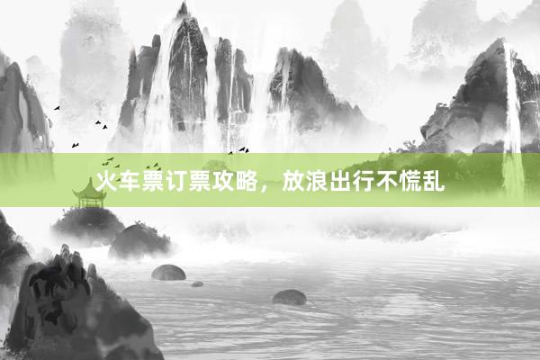 火车票订票攻略，放浪出行不慌乱